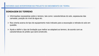 FATORES QUE INTERFEREM NO PROJETO DO MOVIMENTO DE TERRA
SONDAGEM DO TERRENO
 Informações necessárias sobre o terreno, tais como: características do solo, espessuras das
camadas, posição do nível da água etc.
 Nos orienta acerca do tipo de equipamento mais indicado para a escavação e retirada do solo em
questão.
 Ajuda a definir o tipo de fundação que melhor se adaptará ao terreno, de acordo com as
características do prédio que será construído.
 