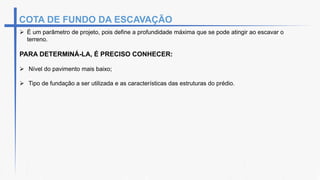 COTA DE FUNDO DA ESCAVAÇÃO
 É um parâmetro de projeto, pois define a profundidade máxima que se pode atingir ao escavar o
terreno.
PARA DETERMINÁ-LA, É PRECISO CONHECER:
 Nível do pavimento mais baixo;
 Tipo de fundação a ser utilizada e as características das estruturas do prédio.
 