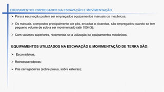 EQUIPAMENTOS EMPREGADOS NA ESCAVAÇÃO E MOVIMENTAÇÃO
 Para a escavação podem ser empregados equipamentos manuais ou mecânicos;
 Os manuais, compostos principalmente por pás, enxadas e picaretas, são empregados quando se tem
pequeno volume de solo a ser movimentado (até 100m3);
 Com volumes superiores, recomenda-se a utilização de equipamentos mecânicos.
EQUIPAMENTOS UTILIZADOS NA ESCAVAÇÃO E MOVIMENTAÇÃO DE TERRA SÃO:
 Escavadeiras;
 Retroescavadeiras;
 Pás carregadeiras (sobre pneus, sobre esteiras);
 