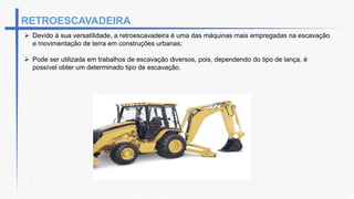  Devido à sua versatilidade, a retroescavadeira é uma das máquinas mais empregadas na escavação
e movimentação de terra em construções urbanas;
 Pode ser utilizada em trabalhos de escavação diversos, pois, dependendo do tipo de lança, é
possível obter um determinado tipo de escavação.
RETROESCAVADEIRA
 