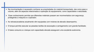  Na movimentação é necessário conhecer as propriedades do material transportado, tais como peso e
volume, além de aspectos relacionados à operação do equipamento, como capacidade e velocidade;
 Esse conhecimento permite que diferentes materiais possam ser movimentados com segurança,
protegendo a máquina e o operador;
 As retroescavadeiras atualmente vêm equipadas com motores de elevado desempenho;
 O torque permite executar as pesadas tarefas de escavação e carregamento com grande facilidade;
 O baixo consumo e o tanque com capacidade elevada asseguram uma excelente autonomia.
 