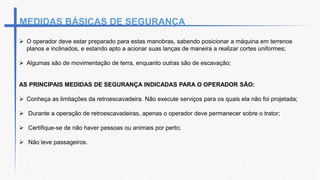  O operador deve estar preparado para estas manobras, sabendo posicionar a máquina em terrenos
planos e inclinados, e estando apto a acionar suas lanças de maneira a realizar cortes uniformes;
 Algumas são de movimentação de terra, enquanto outras são de escavação;
AS PRINCIPAIS MEDIDAS DE SEGURANÇA INDICADAS PARA O OPERADOR SÃO:
 Conheça as limitações da retroescavadeira. Não execute serviços para os quais ela não foi projetada;
 Durante a operação de retroescavadeiras, apenas o operador deve permanecer sobre o trator;
 Certifique-se de não haver pessoas ou animais por perto;
 Não leve passageiros.
MEDIDAS BÁSICAS DE SEGURANÇA
 