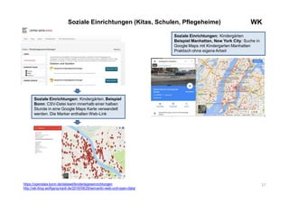 17
WKSoziale Einrichtungen (Kitas, Schulen, Pflegeheime)
Soziale Einrichtungen: Kindergärten
Beispiel Manhattan, New York City: Suche in
Google Maps mit Kindergarten Manhatten
Praktisch ohne eigene Arbeit
Soziale Einrichtungen: Kindergärten, Beispiel
Bonn: CSV-Datei kann innerhalb einer halben
Stunde in eine Google Maps Karte verwandelt
werden. Die Marker enthalten Web-Link
https://opendata.bonn.de/dataset/kindertageseinrichtungen
http://wk-blog.wolfgang-ksoll.de/2016/08/29/semantic-web-und-open-data/
 