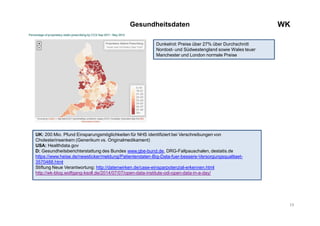 19
WKGesundheitsdaten
UK: 200 Mio. Pfund Einsparungsmöglichkeiten für NHS identifiziert bei Verschreibungen von
Cholesterinsenkern (Generikum vs. Originalmedikament)
USA: Healthdata.gov
D: Gesundheitsberichterstattung des Bundes www.gbe-bund.de, DRG-Fallpauschalen, destatis.de
https://www.heise.de/newsticker/meldung/Patientendaten-Big-Data-fuer-bessere-Versorgungsqualitaet-
3570488.html
Stiftung Neue Verantwortung: http://datenwirken.de/case-einsparpotenzial-erkennen.html
http://wk-blog.wolfgang-ksoll.de/2014/07/07/open-data-institute-odi-open-data-in-a-day/
Dunkelrot: Preise über 27% über Durchschnitt
Nordost- und Südwestengland sowie Wales teuer
Manchester und London normale Preise
 
