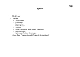 WK
Agenda
• Einführung
• Themen
– Transportwesen
– Umweltdaten
– Landwirtschaft
– Wirtschaftsdaten
– Tourismus
– Soziale Einrichtungen (Kitas, Schulen, Pflegeheime)
– Gesundheitsdaten
– Optimierung öffentlicher Einrichtungen
• Open Data Prozess Modell (England, Deutschland)
 