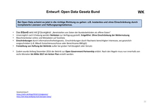 22
WKEntwurf: Open Data Gesetz Bund
• Das EGovG wird mit §12a ergänzt: „Bereitstellen von Daten der Bundesbehörden als offene Daten“
• Unverzüglich nach Erhebung werden Rohdaten zur Verfügung gestellt. Entgeltfrei. Ohne Einschränkung der Weiternutzung.
• Maschinenlesbar online und Metadaten auf GovData
• Einschränkungen durch Informationsfreiheitsgesetz; Einschränkungen durch Nachweis berechtigten Interesses, wo gesetzlich
vorgeschrieben (z.B. BBauG Gutachterausschüsse oder Berechtsame BBErgG)
• Freistellung von Haftung der Behörde außer bei grober Fahrlässigkeit oder Vorsatz
• Zudem wurde Anfang Dezember 2016 der Beitritt zur Open Government Partnership erklärt. Nach den Regeln muss nun innerhalb von
sechs Monaten bis Mitte 2017 ein Action Plan erstellt werden.
Gesetzentwurf:
https://okfn.de/blog/2016/12/odgesetz/
http://wk-blog.wolfgang-ksoll.de/open-data/
Bei Open Data scheint es jetzt in die richtige Richtung zu gehen: z.B. kostenlos und ohne Einschränkung durch
komplizierte Lizenzen und Haftungspragmatismus.
 