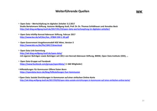 23
WKWeiterführende Quellen
• Open Data – Wertschöpfung im digitalen Zeitalter 3.2.2017
Studie Bertelsmann Stiftung. Autoren Wolfgang Ksoll, Prof. Dr. Dr. Thomas Schildhauer und Annalies Beck
http://wk-blog.wolfgang-ksoll.de/2017/01/23/open-data-wertschoepfung-im-digitalen-zeitalter/
• Open Data Infoflip Konrad Adenauer Stiftung, Februar 2017
http://www.kas.de/wf/doc/kas_47864-544-1-30.pdf
• Open Government Vorgehensmodell KDZ Wien, Version 3
http://www.kdz.eu/de/file/18417/download
• Open Data Link-Sammlung
http://wk-blog.wolfgang-ksoll.de/open-data/
mit eigenen Beiträgen sowie Beiträgen seit 2011 von Konrad-Adenauer-Stiftung, BMWi, Open Data Institute (ODI), …
• Open Data Gruppe auf Facebook
https://www.facebook.com/groups/open4data/ (> 660 Mitglieder)
• Hilfestellungen für Kommunen Offene Daten Bonn
https://opendata.bonn.de/blog/hilfestellungen-fuer-kommunen
• Open Data: Soziale Einrichtungen in Kommunen auf einer einfachen Online-Karte
http://wk-blog.wolfgang-ksoll.de/2017/03/03/open-data-soziale-einrichtungen-in-kommunen-auf-einer-einfachen-online-karte/
 