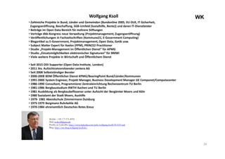 24
WKWolfgang Ksoll
• Zahlreiche Projekte in Bund, Länder und Gemeinden (Bundonline 2005, EU-DLR, IT-Sicherheit,
Zugangseröffnung, Beschaffung, SGB-Umfeld (Sozialhilfe, Rente)) und deren IT-Dienstleister
• Beiträge im Open Data Bereich für mehrere Stiftungen
• Vorträge dbb-Kongress neue Verwaltung (Projektmanagement, Zugangseröffnung)
• Veröffentlichungen in Fachzeitschriften (Kommune21, E-Government Computing)
• Blogartikel zu E-Government, Projektmanagement, Open Data, Gotik usw.
• Subject Matter Expert für Axelos (PPM), PRINCE2 Practitioner
• Studie „Projekt-Management im Öffentlichen Dienst“ für APMG
• Studie „Einsatzmöglichkeiten elektronischer Signaturen“ für BMWi
• Viele weitere Projekte in Wirtschaft und Öffentlichem Dienst
• Seit 2015 ODI Supporter (Open Data Institute, London)
• 2011 Stv. Aufsichtratvorsitzender centera AG
• Seit 2008 Selbstständiger Berater
• 2000-2008 BDM Öffentlicher Dienst KPMG/BearingPoint Bund/Länder/Kommunen
• 1991-2000 System Engineer, Projekt Manager, Business Development Manager GE Compunet/Computacenter
• 1986-1990 Consultant, Programmierer Zentraleinrichtung Rechenzentrum TU Berlin
• 1981-1986 Bergbaustudium RWTH Aachen und TU Berlin
• 1981 Ausbildung als Bergbaubeflissener unter Aufsicht der Bergämter Moers und Köln
• 1980 Sozialamt der Stadt Moers, Aushilfe
• 1979- 1981 Abendschule Zimmermann Duisburg
• 1975-1979 Bergmann Ruhrkohle AG
• 1970-1984 ehrenamtlich Deutsches Rotes Kreuz
Mobile : +49 173 576 4092
Mail: woksoll@gmx.de
Profile on LinkedIn: http://www.linkedin.com/pub/wolfgang-ksoll/59/619/aa6
Blog: http://wk-blog.wolfgang-ksoll.de/
 