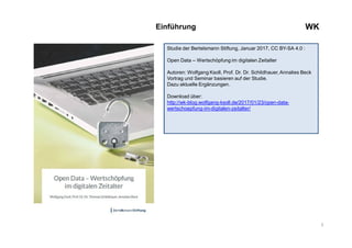 3
WKEinführung
Studie der Bertelsmann Stiftung, Januar 2017, CC BY-SA 4.0 :
Open Data – Wertschöpfung im digitalen Zeitalter
Autoren: Wolfgang Ksoll, Prof. Dr. Dr. Schildhauer, Annalies Beck
Vortrag und Seminar basieren auf der Studie.
Dazu aktuelle Ergänzungen.
Download über:
http://wk-blog.wolfgang-ksoll.de/2017/01/23/open-data-
wertschoepfung-im-digitalen-zeitalter/
 