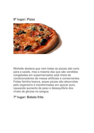 8º lugar: Pizza




Michelle destaca que nem todas as pizzas são ruins
para a saúde, mas a maioria das que são vendidas
congeladas em supermercados está cheia de
condicionadores de massa artificiais e conservantes.
Feitas farinha branca, essas pizzas são absorvidas
pelo organismo e transformadas em açúcar puro,
causando aumento de peso e desequilíbrio dos
níveis de glicose no sangue.

7º lugar: Batata frita
 