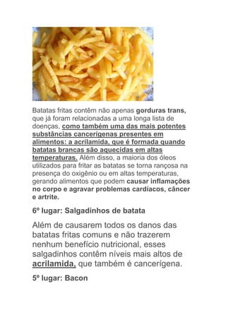 Batatas fritas contêm não apenas gorduras trans,
que já foram relacionadas a uma longa lista de
doenças, como também uma das mais potentes
substâncias cancerígenas presentes em
alimentos: a acrilamida, que é formada quando
batatas brancas são aquecidas em altas
temperaturas. Além disso, a maioria dos óleos
utilizados para fritar as batatas se torna rançosa na
presença do oxigênio ou em altas temperaturas,
gerando alimentos que podem causar inflamações
no corpo e agravar problemas cardíacos, câncer
e artrite.

6º lugar: Salgadinhos de batata
Além de causarem todos os danos das
batatas fritas comuns e não trazerem
nenhum benefício nutricional, esses
salgadinhos contêm níveis mais altos de
acrilamida, que também é cancerígena.
5º lugar: Bacon
 