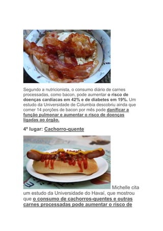 Segundo a nutricionista, o consumo diário de carnes
processadas, como bacon, pode aumentar o risco de
doenças cardíacas em 42% e de diabetes em 19%. Um
estudo da Universidade de Columbia descobriu ainda que
comer 14 porções de bacon por mês pode danificar a
função pulmonar e aumentar o risco de doenças
ligadas ao órgão.

4º lugar: Cachorro-quente




                                      Michelle cita
um estudo da Universidade do Havaí, que mostrou
que o consumo de cachorros-quentes e outras
carnes processadas pode aumentar o risco de
 