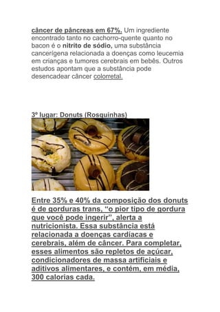 câncer de pâncreas em 67%. Um ingrediente
encontrado tanto no cachorro-quente quanto no
bacon é o nitrito de sódio, uma substância
cancerígena relacionada a doenças como leucemia
em crianças e tumores cerebrais em bebês. Outros
estudos apontam que a substância pode
desencadear câncer colorretal.




3º lugar: Donuts (Rosquinhas)




Entre 35% e 40% da composição dos donuts
é de gorduras trans, “o pior tipo de gordura
que você pode ingerir”, alerta a
nutricionista. Essa substância está
relacionada a doenças cardíacas e
cerebrais, além de câncer. Para completar,
esses alimentos são repletos de açúcar,
condicionadores de massa artificiais e
aditivos alimentares, e contém, em média,
300 calorias cada.
 