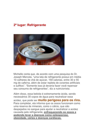 2º lugar: Refrigerante




Michelle conta que, de acordo com uma pesquisa do Dr.
Joseph Mercola, “uma lata de refrigerante possui em média
10 colheres de chá de açúcar, 150 calorias, entre 30 e 55
mg de cafeína, além de estar repleta de corantes artificiais
e sulfitos”. “Somente isso já deveria fazer você repensar
seu consumo de refrigerantes”, diz a nutricionista.

Além disso, essa bebida é extremamente ácida, sendo
necessários 30 copos de água para neutralizar essa
acidez, que pode ser muito perigosa para os rins.
Para completar, ela informa que os ossos funcionam como
uma reserva de minerais, como o cálcio, que são
despejados no sangue para ajudar a neutralizar a acidez
causada pelo refrigerante, enfraquecendo os ossos e
podendo levar a doenças como osteoporose,
obesidade, cáries e doenças cardíacas.
 