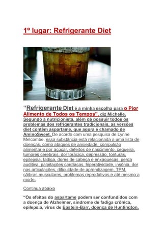 1º lugar: Refrigerante Diet




“Refrigerante Diet é a minha escolha para o Pior
Alimento de Todos os Tempos”, diz Michelle.
Segundo a nutricionista, além de possuir todos os
problemas dos refrigerantes tradicionais, as versões
diet contêm aspartame, que agora é chamado de
AminoSweet. De acordo com uma pesquisa de Lynne
Melcombe, essa substância está relacionada a uma lista de
doenças, como ataques de ansiedade, compulsão
alimentar e por açúcar, defeitos de nascimento, cegueira,
tumores cerebrais, dor torácica, depressão, tonturas,
epilepsia, fadiga, dores de cabeça e enxaquecas, perda
auditiva, palpitações cardíacas, hiperatividade, insônia, dor
nas articulações, dificuldade de aprendizagem, TPM,
cãibras musculares, problemas reprodutivos e até mesmo a
morte.

Continua abaixo

“Os efeitos do aspartame podem ser confundidos com
a doença de Alzheimer, síndrome de fadiga crônica,
epilepsia, vírus de Epstein-Barr, doença de Huntington,
 