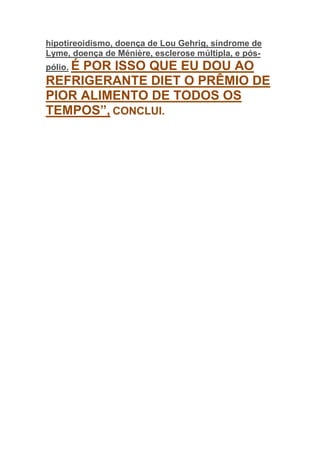 hipotireoidismo, doença de Lou Gehrig, síndrome de
Lyme, doença de Ménière, esclerose múltipla, e pós-
pólio. É
     POR ISSO QUE EU DOU AO
REFRIGERANTE DIET O PRÊMIO DE
PIOR ALIMENTO DE TODOS OS
TEMPOS”, CONCLUI.
 