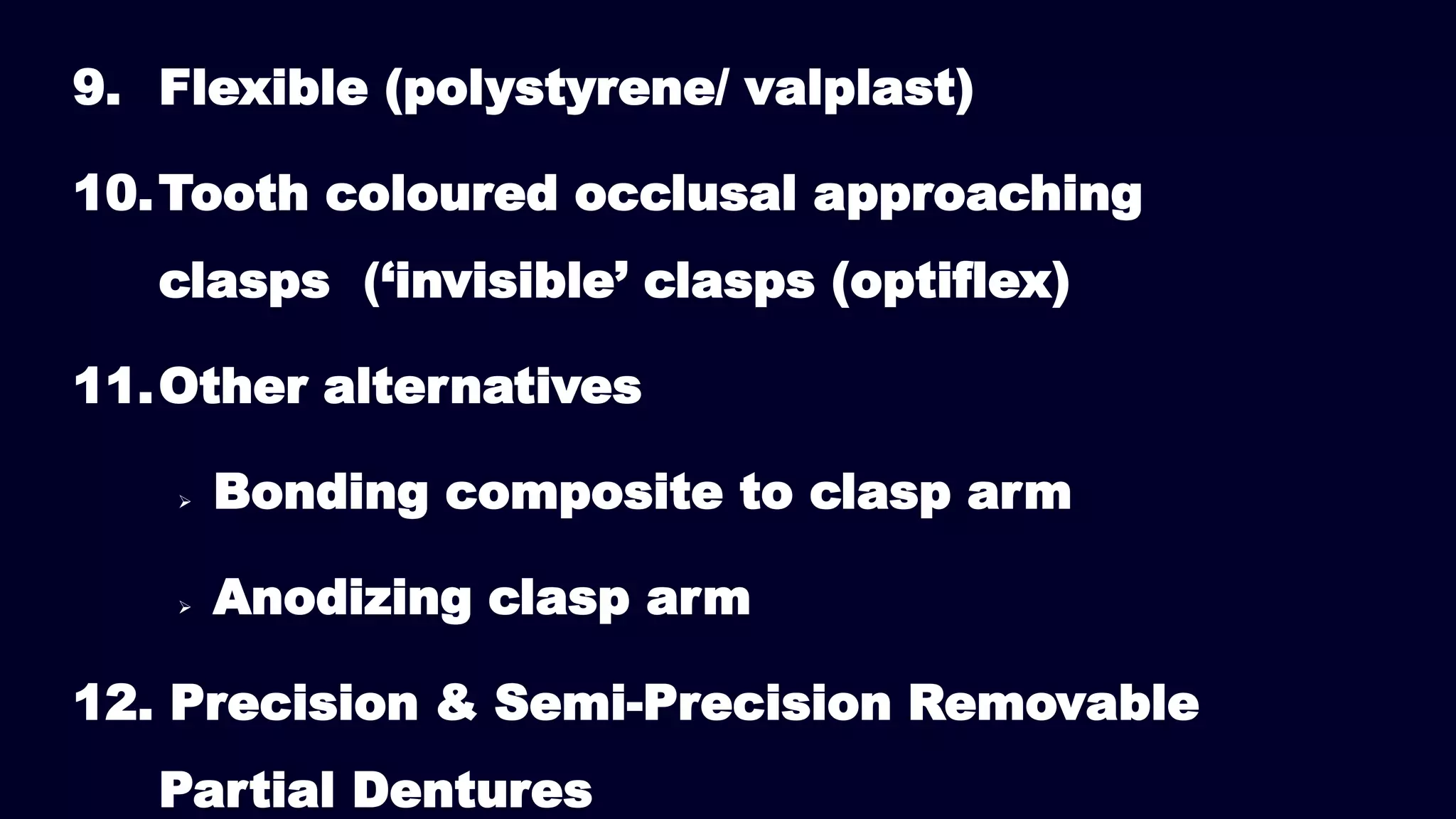 9. Flexible (polystyrene/ valplast)
10.Tooth coloured occlusal approaching
clasps (‘invisible’ clasps (optiflex)
11.Other alternatives
 Bonding composite to clasp arm
 Anodizing clasp arm
12. Precision & Semi-Precision Removable
Partial Dentures
 