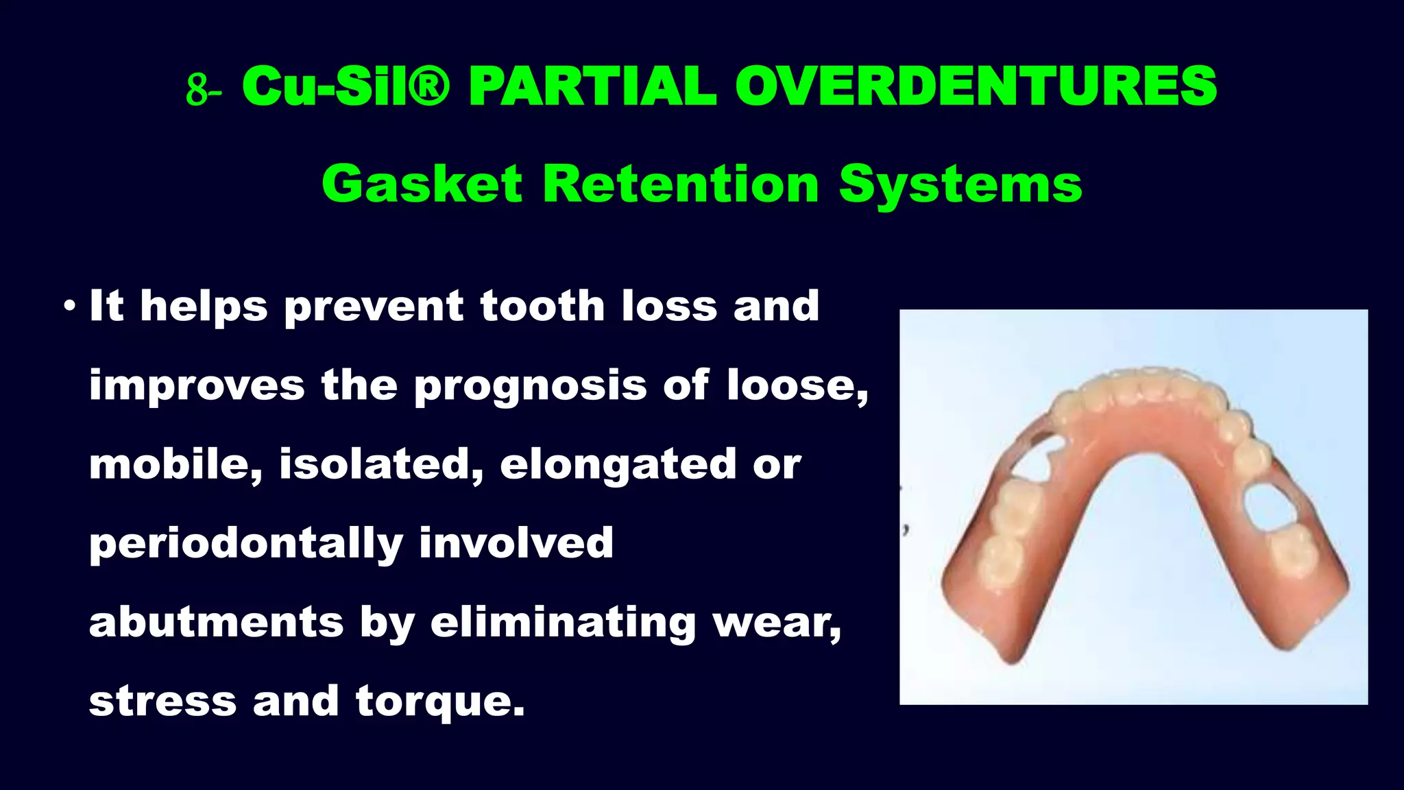 8- Cu-Sil® PARTIAL OVERDENTURES
Gasket Retention Systems
• It helps prevent tooth loss and
improves the prognosis of loose,
mobile, isolated, elongated or
periodontally involved
abutments by eliminating wear,
stress and torque.
 