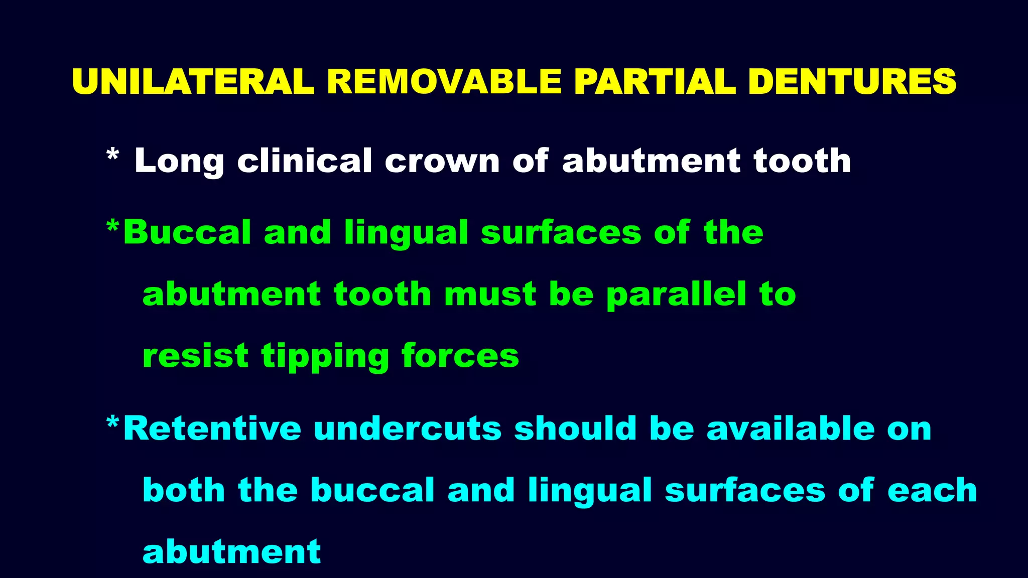 * Long clinical crown of abutment tooth
*Buccal and lingual surfaces of the
abutment tooth must be parallel to
resist tipping forces
*Retentive undercuts should be available on
both the buccal and lingual surfaces of each
abutment
UNILATERAL REMOVABLE PARTIAL DENTURES
 