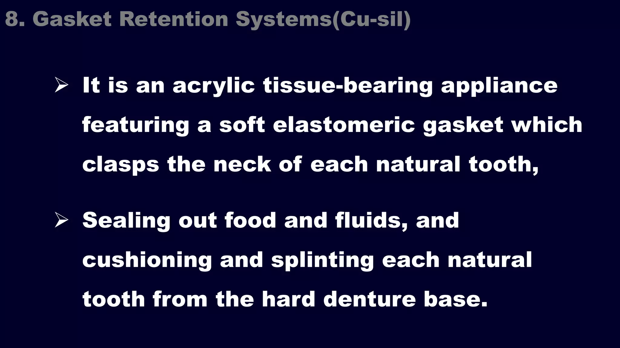  It is an acrylic tissue-bearing appliance
featuring a soft elastomeric gasket which
clasps the neck of each natural tooth,
 Sealing out food and fluids, and
cushioning and splinting each natural
tooth from the hard denture base.
8. Gasket Retention Systems(Cu-sil)
 