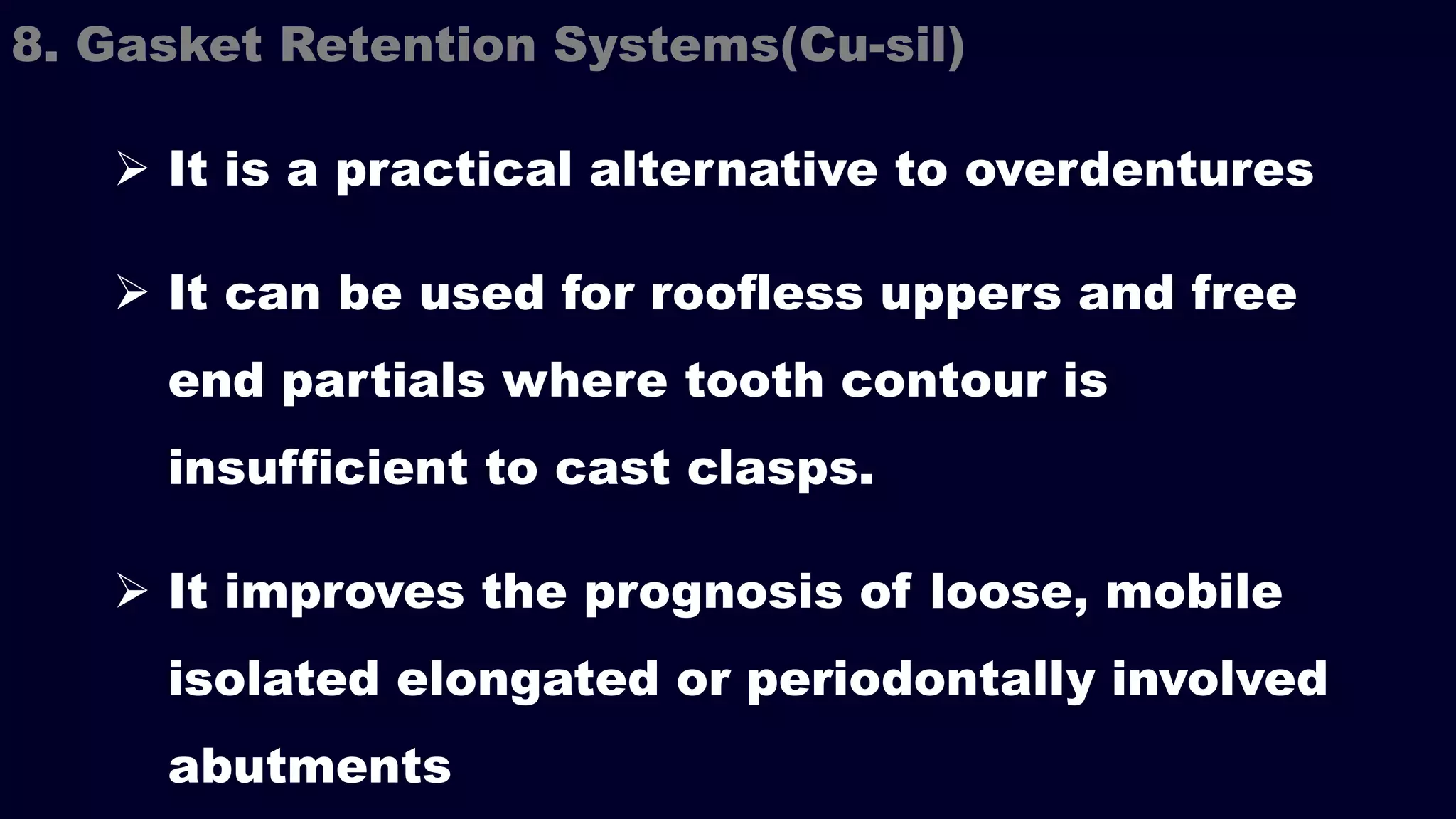  It is a practical alternative to overdentures
 It can be used for roofless uppers and free
end partials where tooth contour is
insufficient to cast clasps.
 It improves the prognosis of loose, mobile
isolated elongated or periodontally involved
abutments
8. Gasket Retention Systems(Cu-sil)
 