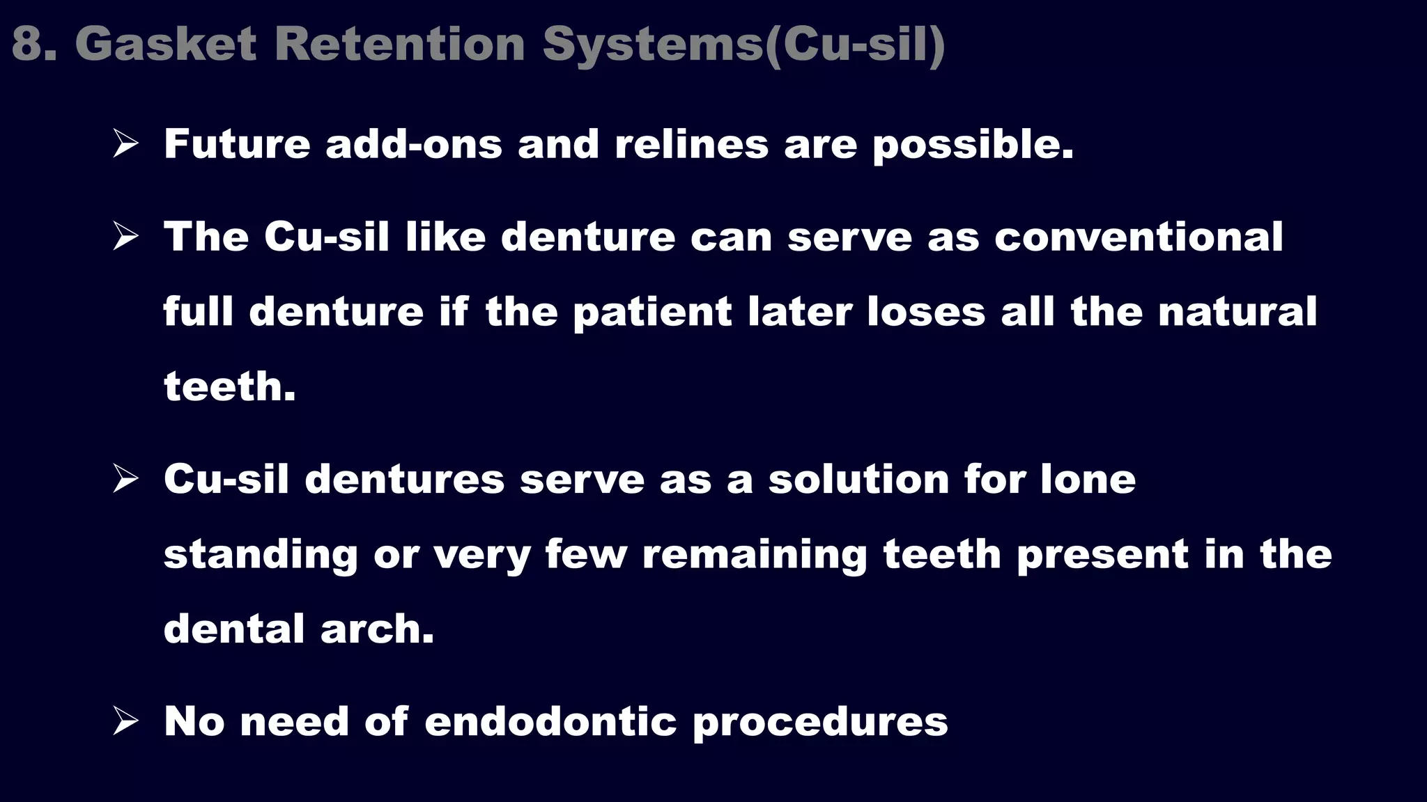  Future add-ons and relines are possible.
 The Cu-sil like denture can serve as conventional
full denture if the patient later loses all the natural
teeth.
 Cu-sil dentures serve as a solution for lone
standing or very few remaining teeth present in the
dental arch.
 No need of endodontic procedures
8. Gasket Retention Systems(Cu-sil)
 