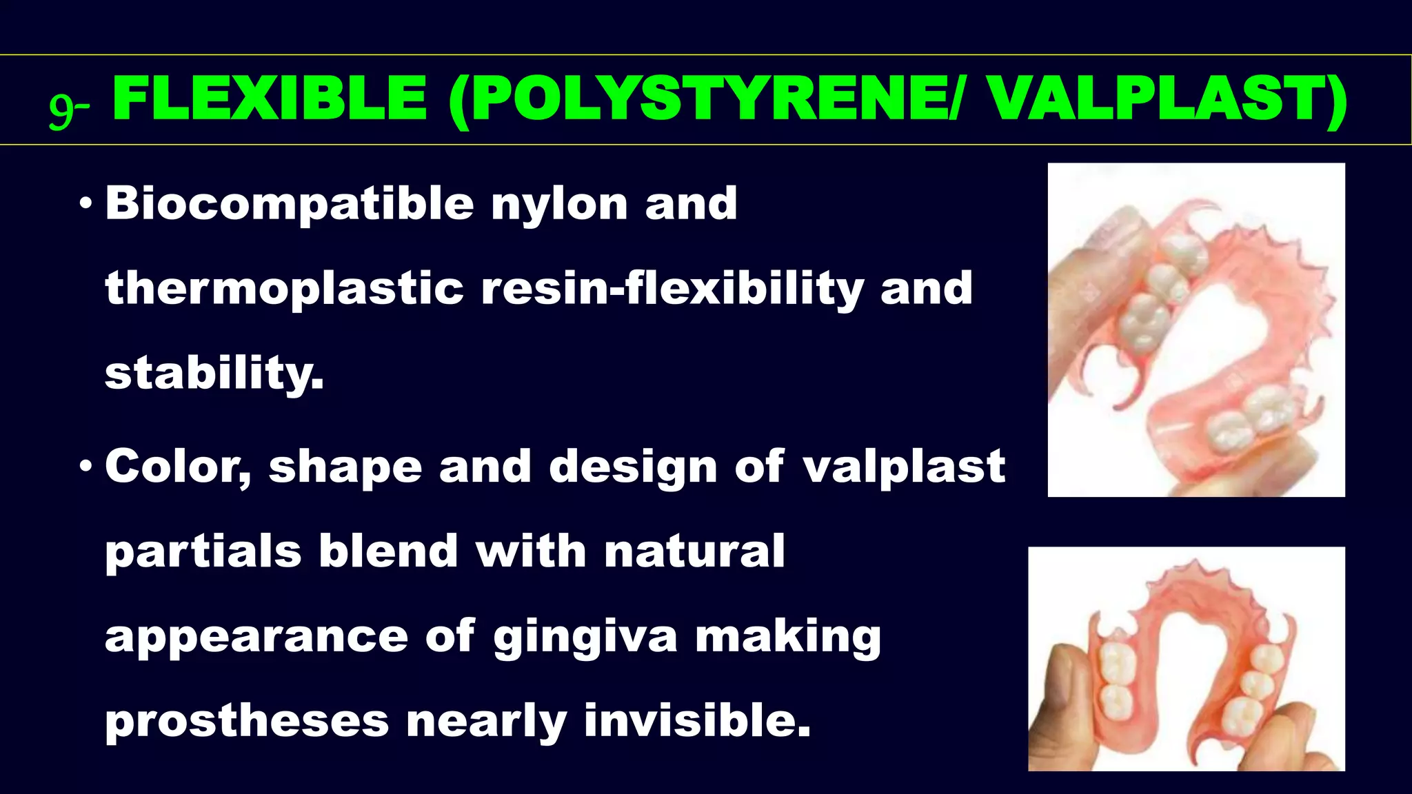9- FLEXIBLE (POLYSTYRENE/ VALPLAST)
• Biocompatible nylon and
thermoplastic resin-flexibility and
stability.
• Color, shape and design of valplast
partials blend with natural
appearance of gingiva making
prostheses nearly invisible.
 