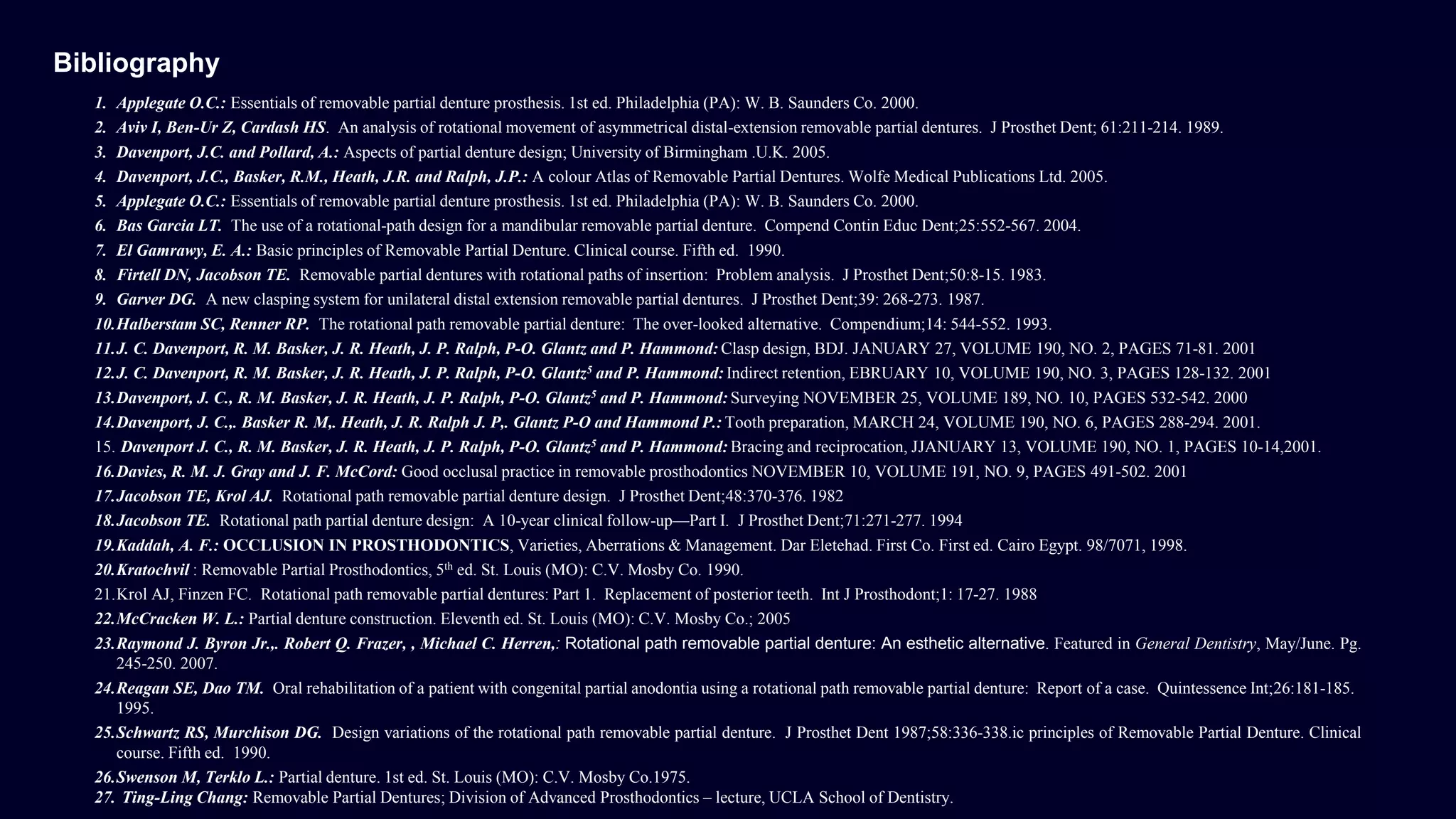 1. Applegate O.C.: Essentials of removable partial denture prosthesis. 1st ed. Philadelphia (PA): W. B. Saunders Co. 2000.
2. Aviv I, Ben-Ur Z, Cardash HS. An analysis of rotational movement of asymmetrical distal-extension removable partial dentures. J Prosthet Dent; 61:211-214. 1989.
3. Davenport, J.C. and Pollard, A.: Aspects of partial denture design; University of Birmingham .U.K. 2005.
4. Davenport, J.C., Basker, R.M., Heath, J.R. and Ralph, J.P.: A colour Atlas of Removable Partial Dentures. Wolfe Medical Publications Ltd. 2005.
5. Applegate O.C.: Essentials of removable partial denture prosthesis. 1st ed. Philadelphia (PA): W. B. Saunders Co. 2000.
6. Bas Garcia LT. The use of a rotational-path design for a mandibular removable partial denture. Compend Contin Educ Dent;25:552-567. 2004.
7. El Gamrawy, E. A.: Basic principles of Removable Partial Denture. Clinical course. Fifth ed. 1990.
8. Firtell DN, Jacobson TE. Removable partial dentures with rotational paths of insertion: Problem analysis. J Prosthet Dent;50:8-15. 1983.
9. Garver DG. A new clasping system for unilateral distal extension removable partial dentures. J Prosthet Dent;39: 268-273. 1987.
10.Halberstam SC, Renner RP. The rotational path removable partial denture: The over-looked alternative. Compendium;14: 544-552. 1993.
11.J. C. Davenport, R. M. Basker, J. R. Heath, J. P. Ralph, P-O. Glantz and P. Hammond: Clasp design, BDJ. JANUARY 27, VOLUME 190, NO. 2, PAGES 71-81. 2001
12.J. C. Davenport, R. M. Basker, J. R. Heath, J. P. Ralph, P-O. Glantz5 and P. Hammond: Indirect retention, EBRUARY 10, VOLUME 190, NO. 3, PAGES 128-132. 2001
13.Davenport, J. C., R. M. Basker, J. R. Heath, J. P. Ralph, P-O. Glantz5 and P. Hammond: Surveying NOVEMBER 25, VOLUME 189, NO. 10, PAGES 532-542. 2000
14.Davenport, J. C.,. Basker R. M,. Heath, J. R. Ralph J. P,. Glantz P-O and Hammond P.: Tooth preparation, MARCH 24, VOLUME 190, NO. 6, PAGES 288-294. 2001.
15. Davenport J. C., R. M. Basker, J. R. Heath, J. P. Ralph, P-O. Glantz5 and P. Hammond: Bracing and reciprocation, JJANUARY 13, VOLUME 190, NO. 1, PAGES 10-14,2001.
16.Davies, R. M. J. Gray and J. F. McCord: Good occlusal practice in removable prosthodontics NOVEMBER 10, VOLUME 191, NO. 9, PAGES 491-502. 2001
17.Jacobson TE, Krol AJ. Rotational path removable partial denture design. J Prosthet Dent;48:370-376. 1982
18.Jacobson TE. Rotational path partial denture design: A 10-year clinical follow-up—Part I. J Prosthet Dent;71:271-277. 1994
19.Kaddah, A. F.: OCCLUSION IN PROSTHODONTICS, Varieties, Aberrations & Management. Dar Eletehad. First Co. First ed. Cairo Egypt. 98/7071, 1998.
20.Kratochvil : Removable Partial Prosthodontics, 5th ed. St. Louis (MO): C.V. Mosby Co. 1990.
21.Krol AJ, Finzen FC. Rotational path removable partial dentures: Part 1. Replacement of posterior teeth. Int J Prosthodont;1: 17-27. 1988
22.McCracken W. L.: Partial denture construction. Eleventh ed. St. Louis (MO): C.V. Mosby Co.; 2005
23.Raymond J. Byron Jr.,. Robert Q. Frazer, , Michael C. Herren,: Rotational path removable partial denture: An esthetic alternative. Featured in General Dentistry, May/June. Pg.
245-250. 2007.
24.Reagan SE, Dao TM. Oral rehabilitation of a patient with congenital partial anodontia using a rotational path removable partial denture: Report of a case. Quintessence Int;26:181-185.
1995.
25.Schwartz RS, Murchison DG. Design variations of the rotational path removable partial denture. J Prosthet Dent 1987;58:336-338.ic principles of Removable Partial Denture. Clinical
course. Fifth ed. 1990.
26.Swenson M, Terklo L.: Partial denture. 1st ed. St. Louis (MO): C.V. Mosby Co.1975.
27. Ting-Ling Chang: Removable Partial Dentures; Division of Advanced Prosthodontics – lecture, UCLA School of Dentistry.
Bibliography
 