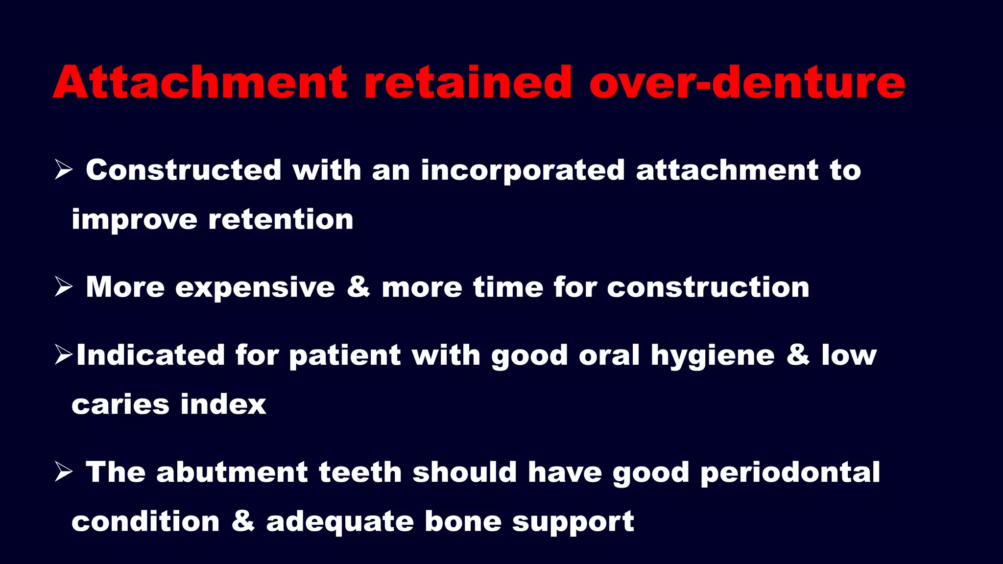 Attachment retained over-denture
 Constructed with an incorporated attachment to
improve retention
 More expensive & more time for construction
Indicated for patient with good oral hygiene & low
caries index
 The abutment teeth should have good periodontal
condition & adequate bone support
 