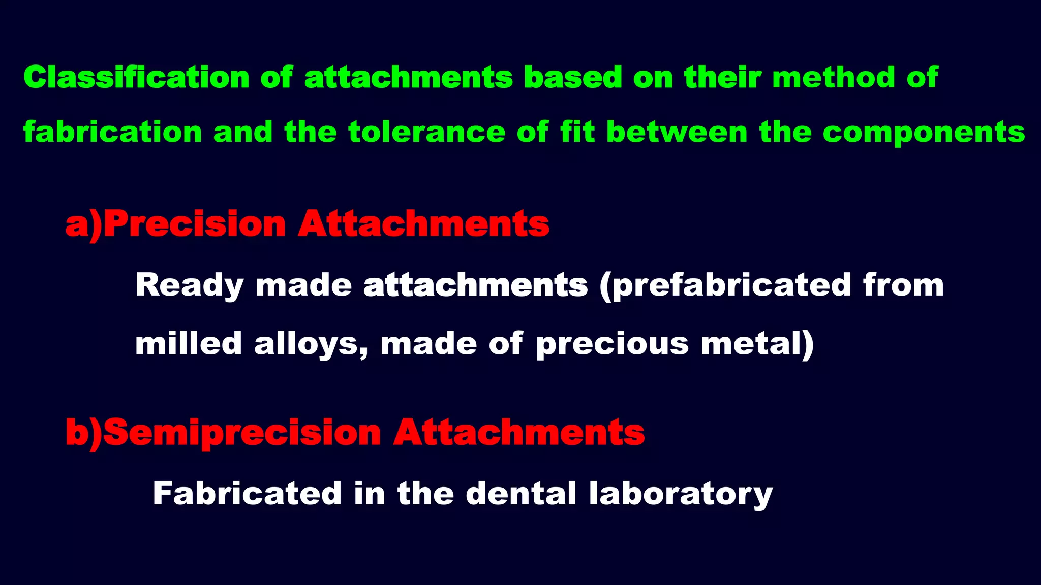 a)Precision Attachments
Ready made attachments (prefabricated from
milled alloys, made of precious metal)
b)Semiprecision Attachments
Fabricated in the dental laboratory
Classification of attachments based on their method of
fabrication and the tolerance of fit between the components
 
