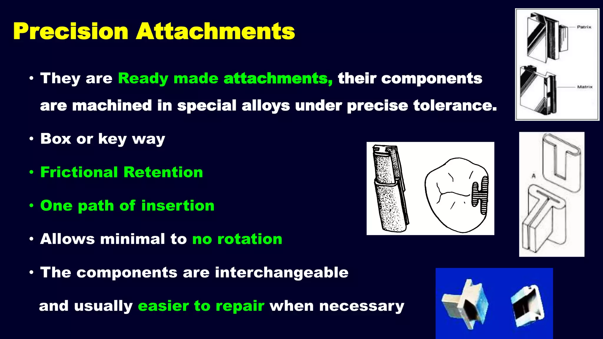 Precision Attachments
• They are Ready made attachments, their components
are machined in special alloys under precise tolerance.
• Box or key way
• Frictional Retention
• One path of insertion
• Allows minimal to no rotation
• The components are interchangeable
and usually easier to repair when necessary
 