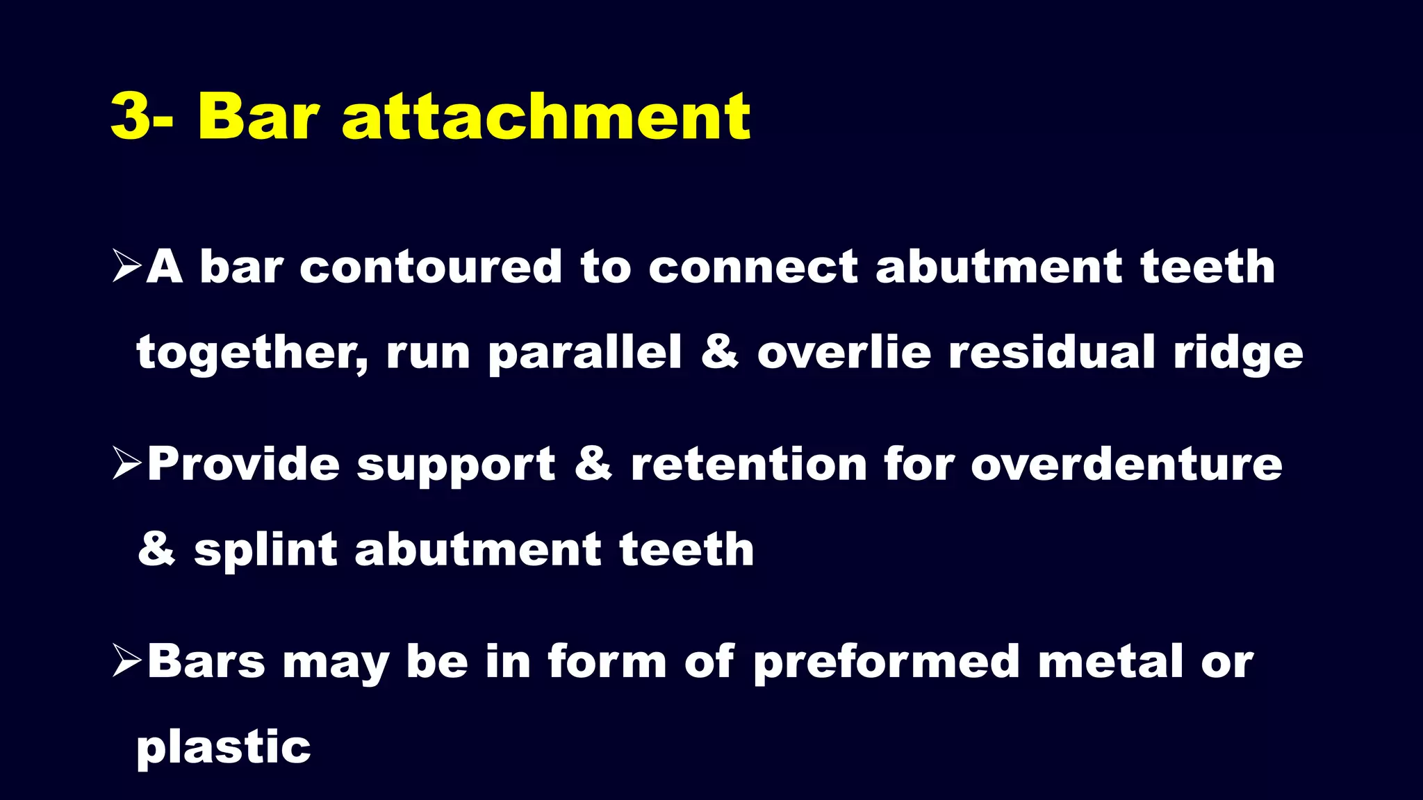 3- Bar attachment
A bar contoured to connect abutment teeth
together, run parallel & overlie residual ridge
Provide support & retention for overdenture
& splint abutment teeth
Bars may be in form of preformed metal or
plastic
 