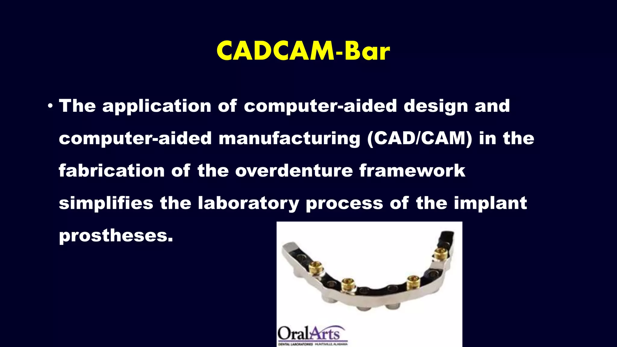 • The application of computer-aided design and
computer-aided manufacturing (CAD/CAM) in the
fabrication of the overdenture framework
simplifies the laboratory process of the implant
prostheses.
CADCAM-Bar
 