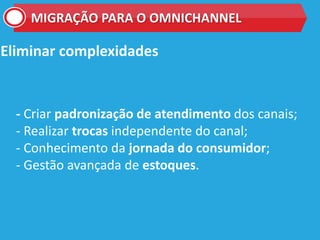 Eliminar complexidades
- Criar padronização de atendimento dos canais;
- Realizar trocas independente do canal;
- Conhecimento da jornada do consumidor;
- Gestão avançada de estoques.
MIGRAÇÃO PARA O OMNICHANNEL
 