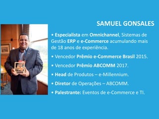 SAMUEL GONSALES
• Especialista em Omnichannel, Sistemas de
Gestão ERP e e-Commerce acumulando mais
de 18 anos de experiência.
• Vencedor Prêmio e-Commerce Brasil 2015.
• Vencedor Prêmio ABCOMM 2017.
• Head de Produtos – e-Millennium.
• Diretor de Operações – ABCOMM.
• Palestrante: Eventos de e-Commerce e TI.
 