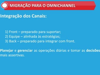 Integração dos Canais:
1) Front – preparado para suportar;
2) Equipe – alinhada às estratégias;
3) Back – preparado para integrar com front.
Planejar e gerenciar as operações diárias e tomar as decisões
mais assertivas.
MIGRAÇÃO PARA O OMNICHANNEL
 