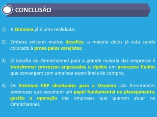 1) A Omniera já é uma realidade;
2) Embora existam muitos desafios, a maioria deles já está sendo
colocado à prova pelos varejistas;
3) O desafio do Omnichannel para a grande maioria das empresas é
transformar processos engessados e rígidos em processos fluídos
que convergem com uma boa experiência de compra;
4) Os Sistemas ERP idealizados para a Omniera são ferramentas
poderosas que assumem um papel fundamental no planejamento,
gestão e operação das empresas que querem atuar no
Omnichannel.
CONCLUSÃO
 