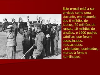 Este e-mail está a ser enviado como uma corrente, em memória dos 6 milhões de judeus, 20 milhões de russos, 10 milhões de cristãos, e 1900 padres católicos que foram assassinados, massacrados, violentados, queimados, mortos à fome e humilhados. 