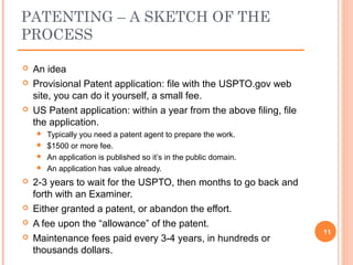 An idea
 Provisional Patent application: file with the USPTO.gov web
site, you can do it yourself, a small fee.
 US Patent application: within a year from the above filing, file
the application.
 Typically you need a patent agent to prepare the work.
 $1500 or more fee.
 An application is published so it’s in the public domain.
 An application has value already.
 2-3 years to wait for the USPTO, then months to go back and
forth with an Examiner.
 Either granted a patent, or abandon the effort.
 A fee upon the “allowance” of the patent.
 Maintenance fees paid every 3-4 years, in hundreds or
thousands dollars.
11
PATENTING – A SKETCH OF THE
PROCESS
 