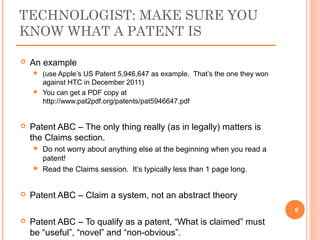  An example
 (use Apple’s US Patent 5,946,647 as example. That’s the one they won
against HTC in December 2011)
 You can get a PDF copy at
http://www.pat2pdf.org/patents/pat5946647.pdf
 Patent ABC – The only thing really (as in legally) matters is
the Claims section.
 Do not worry about anything else at the beginning when you read a
patent!
 Read the Claims session. It’s typically less than 1 page long.
 Patent ABC – Claim a system, not an abstract theory
 Patent ABC – To qualify as a patent, “What is claimed” must
be “useful”, “novel” and “non-obvious”.
6
TECHNOLOGIST: MAKE SURE YOU
KNOW WHAT A PATENT IS
 
