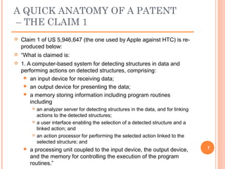  Claim 1 of US 5,946,647 (the one used by Apple against HTC) is re-
produced below:
 “What is claimed is:
 1. A computer-based system for detecting structures in data and
performing actions on detected structures, comprising:
 an input device for receiving data;
 an output device for presenting the data;
 a memory storing information including program routines
including
 an analyzer server for detecting structures in the data, and for linking
actions to the detected structures;
 a user interface enabling the selection of a detected structure and a
linked action; and
 an action processor for performing the selected action linked to the
selected structure; and
 a processing unit coupled to the input device, the output device,
and the memory for controlling the execution of the program
routines.”
7
A QUICK ANATOMY OF A PATENT
– THE CLAIM 1
 