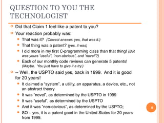  Did that Claim 1 feel like a patent to you?
 Your reaction probably was:
 That was it? (Correct answer: yes, that was it.)
 That thing was a patent? (yes, it was)
 I did more in my first C-programming class than that thing! (But
was yours “useful”, “non-obvious”, and “novel”?)
 Each of our monthly code reviews can generate 5 patents!
(Maybe. You just have to give it a try.)
 -- Well, the USPTO said yes, back in 1999. And it is good
for 20 years!
 It claimed a “system”, a utility, an apparatus, a device, etc., not
an abstract theory
 It was “novel”, as determined by the USPTO in 1999
 It was “useful”, as determined by the USPTO
 And it was “non-obvious”, as determined by the USPTO;
 SO – yes, it is a patent good in the United States for 20 years
from 1999.
8
QUESTION TO YOU THE
TECHNOLOGIST
 