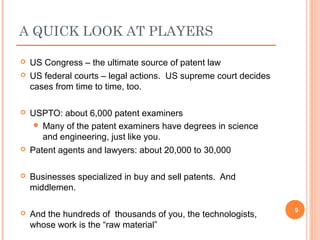  US Congress – the ultimate source of patent law
 US federal courts – legal actions. US supreme court decides
cases from time to time, too.
 USPTO: about 6,000 patent examiners
 Many of the patent examiners have degrees in science
and engineering, just like you.
 Patent agents and lawyers: about 20,000 to 30,000
 Businesses specialized in buy and sell patents. And
middlemen.
 And the hundreds of thousands of you, the technologists,
whose work is the “raw material”
9
A QUICK LOOK AT PLAYERS
 