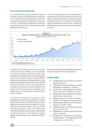 10
PBI Trimestral - Informe - Técnico
Formación Bruta de Capital Fijo
En el cuarto trimestre de 2013, la formación bruta de
capital fijo, a precios constantes de 1994, se incrementó
en 1,7%, respecto al mismo período del año anterior. Este
crecimiento se explica por el aumento de la construcción
en 3,6%; la adquisición de maquinaria y equipo de
origen nacional creció 6,4%; mientras que, la de origen
importado disminuyó 1,3%.
La formación bruta de capital en el año 2013 registró un
incremento de 5,0%, durante dicho año la construcción
registróuncrecimientode8,6%,ylascomprasmaquinaria
y equipo aumentaron en 1,7%, debido a que las obras
siguen centrándose en sectores como: inmobiliarios,
infraestructura vial, saneamiento, centros comerciales,
minería, etc.
90
140
190
240
290
340
390
440
490
I II III IV I II III IV I II III IV I II III IV I II III IV I II III IV I II III IV I II III IV I II III IV I II III IV I II III IV I II III IV I II III IV
2001 2002 2003 2004 2005 2006 2007 2008 2009 2010 2011 2012 2013
Gráfico Nº 9
ÍNDICE DE VOLUMEN FÍSICO DE LA FORMACIÓN BRUTA DE CAPITAL FIJO, 2001 - 2013
(Valores a precios constantes de 1994)
Serie Original
Serie Desestacionalizada
Serie desestacionalizada utilizando ARIMA X-12.
Fuente: Instituto Nacional de Estadística e Informática
Gráfico Nº 9
ÍNDICE DE VOLUMEN FÍSICO DE LA FORMACIÓN BRUTA DE CAPITAL FIJO, 2001 - 2013
(Valores a precios constantes de 1994)
Serie desestacionalizada utilizando ARIMA X-12.
Fuente: Instituto Nacional de Estadística e Informática
La adquisición de maquinaria y equipo de origen
nacional creció 6,4%, debido a la mayor demanda
de: camiones, ómnibus y camionetas (27,5%), otros
materiales de transporte (23,3%), naves y embarcaciones
(12,8%), otras partes de autos y camiones (12,8%),
fabricación de motocicletas y bicicletas (8,6%); y otros
productos metálicos diversos y otros productos metálicos
estructurales (7,4%); entre los más importantes. El
incremento de la formación bruta de capital fijo de
origen nacional fue atenuado por la reducción en las
adquisiciones de la fabricación de motores eléctricos
13,3%, entre otros.
La inversión en maquinaria y equipo de origen
importado disminuyó 1,3%, principalmente por menores
adquisiciones de aparatos electrodomésticos (-34,5%)
seguido de maquinaria agrícola e industrial (-16,2%),
automóviles, camiones, ómnibus, chasis y partes de
vehículos automotores (-5,3%), estas caídas fueron
atenuadas principalmente por las mayores adquisiciones
de motores eléctricos y otras maquinarias, equipo,
aparato, alambres cables y otros suministros eléctricos
(37,8%).
Las obras de construcción de mayor importancia durante
el cuarto trimestre de 2013 son las siguientes:
Inversión Pública
•	 Rehabilitación y mejoramiento de la carretera
Ayacucho - Abancay.
•	 Rehabilitación y mejoramiento de la carretera
Chongoyape - Cochabamba - Cajamarca.
•	 Construcción y mejoramiento de la carretera
Camaná - DV. Quilca - Matarani - Ilo - Tacna.
•	 Rehabilitación y mejoramiento de la carretera
Trujillo - Shiran - Huamachuco.
•	 Mejoramiento de la carretera de Satipo –
Mazamari - DV - Pangoa - Puerto Ocopa- Junín.
•	 Rehabilitación y mejoramiento de la carretera
Cajamarca - Celendín - Balsas.
•	 Rehabilitación de la carretera Panamericana
Norte tramo III en Piura.
•	 Rehabilitación y mejoramiento de la carretera
Cañete - Lunahuaná.
•	 Rehabilitación y mejoramiento de la antigua
Panamericana Sur - Tramo Mamacona Km. 30
- DV playa Arica - Lurín en Lima.
 