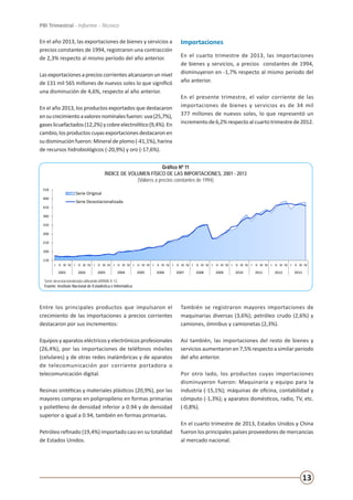 13
PBI Trimestral - Informe - Técnico
En el año 2013, las exportaciones de bienes y servicios a
precios constantes de 1994, registraron una contracción
de 2,3% respecto al mismo período del año anterior.
Lasexportacionesaprecioscorrientesalcanzaronunnivel
de 131 mil 565 millones de nuevos soles lo que significó
una disminución de 4,6%, respecto al año anterior.
En el año 2013, los productos exportados que destacaron
ensucrecimientoavaloresnominalesfueron:uva(25,7%),
gaseslicuefactados(12,2%)ycobreelectrolítico(9,4%).En
cambio,losproductoscuyasexportacionesdestacaronen
sudisminuciónfueron:Mineraldeplomo(-41,1%),harina
de recursos hidrobiológicos (-20,9%) y oro (-17,6%).
Importaciones
En el cuarto trimestre de 2013, las importaciones
de bienes y servicios, a precios constantes de 1994,
disminuyeron en -1,7% respecto al mismo periodo del
año anterior.
En el presente trimestre, el valor corriente de las
importaciones de bienes y servicios es de 34 mil
377 millones de nuevos soles, lo que representó un
incrementode6,2%respectoalcuartotrimestrede2012.
110
160
210
260
310
360
410
460
510
I II III IV I II III IV I II III IV I II III IV I II III IV I II III IV I II III IV I II III IV I II III IV I II III IV I II III IV I II III IV I II III IV
2001 2002 2003 2004 2005 2006 2007 2008 2009 2010 2011 2012 2013
Gráfico Nº 11
ÍNDICE DE VOLUMEN FÍSICO DE LAS IMPORTACIONES, 2001 - 2013
(Valores a precios constantes de 1994)
Serie Original
Serie Desestacionalizada
Serie desestacionalizada utilizando ARIMA X-12.
Fuente: Instituto Nacional de Estadística e Informática
Gráfico Nº 11
ÍNDICE DE VOLUMEN FÍSICO DE LAS IMPORTACIONES, 2001 - 2013
(Valores a precios constantes de 1994)
Serie desestacionalizada utilizando ARIMA X-12.
Fuente: Instituto Nacional de Estadística e Informática
Entre los principales productos que impulsaron el
crecimiento de las importaciones a precios corrientes
destacaron por sus incrementos:
Equipos y aparatos eléctricos y electrónicos profesionales
(26,4%), por las importaciones de teléfonos móviles
(celulares) y de otras redes inalámbricas y de aparatos
de telecomunicación por corriente portadora o
telecomunicación digital.
Resinas sintéticas y materiales plásticos (20,9%), por las
mayores compras en polipropileno en formas primarias
y polietileno de densidad inferior a 0.94 y de densidad
superior o igual a 0.94, también en formas primarias.
Petróleo refinado (19,4%) importado casi en su totalidad
de Estados Unidos.
También se registraron mayores importaciones de
maquinarias diversas (3,6%); petróleo crudo (2,6%) y
camiones, ómnibus y camionetas (2,3%).
Así también, las importaciones del resto de bienes y
servicios aumentaron en 7,5% respecto a similar periodo
del año anterior.
Por otro lado, los productos cuyas importaciones
disminuyeron fueron: Maquinaria y equipo para la
industria (-15,1%); máquinas de oficina, contabilidad y
cómputo (-1,3%); y aparatos domésticos, radio, TV, etc.
(-0,8%).
En el cuarto trimestre de 2013, Estados Unidos y China
fueron los principales países proveedores de mercancías
al mercado nacional.
 