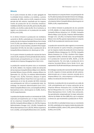 20
PBI Trimestral - Informe - Técnico
Minería
En el cuarto trimestre de 2013, el valor agregado de
la actividad minera metálica y no metálica, a precios
constantes de 1994, creció en 6,2%, respecto al mismo
periodo del año anterior, impulsado por los mayores
niveles de producción de los minerales metálicos:
molibdeno (38,3%), hierro (25,3%), plomo (16,3%), plata
(13,0%), zinc (9,3%) y cobre (6,3%). Por el contrario, se
registró una disminución en la producción de estaño
(6,2%) y oro (1,4%).
En el último trimestre la producción de molibdeno
aumentó en 38,3%, sustentado por el incremento de la
producción de la empresa Sociedad Minera Cerro Verde
S.A.A (71,2%); que obtuvo mejoras en la recuperación
por el uso de un nuevo reactivo; y Southern Perú Copper
Corporation (47,5%). De otro lado, la producción de la
Compañía Minera Antamina S.A. disminuyó en 7,5%.
En el cuarto trimestre la producción nacional de hierro
creció 25,3%,respecto al mismo periodo del año anterior,
determinado principalmente por el mayor volumen
extraído de la Empresa Shougang Hierro Perú S.A.A.
La producción nacional de plomo tuvo un incremento
de 16,3%, debido a los mayores niveles de extracción
de las empresas Compañía Minera Milpo S.A.A. (98,4%),
Sociedad Minera Corona (25,6%), empresa Minera los
Quenuales S.A. (12,7%) y la empresa Administradora
Chungar S.A.C. (0,3%). Asimismo, destacar el aporte
de la empresa Minera Trevali Perú S.A.C que inició sus
operaciones en el mes de octubre del 2013; teniendo
una participación de 3,3% en la producción total. Sin
embargo, las empresas Administradora Cerro S.A.C,
Volcán Compañía Minera S.A.A. y la Compañía de Minas
Buenaventura S.A.A.; disminuyeron en 25,8%, 19,1% y
12,3% respectivamente.
La producción de plata muestra un crecimiento de 13,0%,
explicado principalmente por el mayor dinamismo
de las empresas Compañía Minera Antamina S.A.
(43,2%), Compañía Minera Milpo S.A. (29,7%), Empresa
Administradora Chungar S.A.C. (25,4%), Compañía de
Minas Buenaventura S.A.A. (20,1%), Minera Suyamarca
S.A.C. (13,6%), y la Compañía Minera Ares S.A.C. (12,0%).
Estas empresas en conjunto tienen una participación de
51,7% sobrelaproducción total del mineral. Sin embargo,
la producción de la Empresa Administradora Cerro S.A.C.
y la empresa Volcan Compañía Minera disminuyeron en
39,8% y 6,4%, respectivamente.
En el último trimestre la producción de zinc aumentó
en 9,3%, debido a la mayor extracción de las empresas
Compañía Minera Antamina S.A. (27,8%), Compañía
Minera Milpo S.A.A (22,2%), Empresa Administradora
Chungar S.A.C. (21,3%) y la empresa Volcan Compañía
Minera S.A.A. (0,7%),quienesrepresentaron en conjunto
el 60,7% de la producción total de este mineral.
La producción nacional de cobre registró un incremento
de 6,3% durante el cuarto trimestre, principalmente
por los mayores niveles de producción de las empresas
Compañía Minera Antapaccay S.A. (79,7%), Compañía
Minera Antamina S.A. (7,7%) y Southern Perú Copper
Corporation (6,4%); teniendo estas una participación
en la producción nacional de 8,9%, 38,4%, y 21,3%
respectivamente. Por otro lado, la producción de la
empresa Sociedad Minera Cerro Verde S.A.A. que
representó el 16,4% del total del país, disminuyó en 5,6%.
Sin embargo, la producción nacional deestaño disminuyó
en 6,2%, respecto al mismo periodo del año anterior,
determinado por el menor volumen extraído de la
empresa Minsur S.A., única empresa en el Perú que se
dedica a la extracción de este mineral.
Asimismo, la producción de oro presentó una caída de
1,4%, principalmente por la menor extracción de las
empresas Mineras Yanacocha S.R.L (-21,9%); Minera
Barrick Misquichilca S.A. (-11,7%) y la Compañía de
Minas Buenaventura S.A.A. (-5,3%). Esta contracción,
fue parcialmente compensada por la mayor extracción
informal de Madre de Dios (689,1%) y por la empresa
La Arena S.A. que incrementó su producción en 79,1%.
En el año 2013, la actividad minera tuvo un crecimiento
de2,4%,sustentadoenlosmayoresnivelesdeproducción
de molibdeno (8,0%), cobre (7,4%), plomo (6,9%), plata
(5,6%) y zinc (5,5%).
 