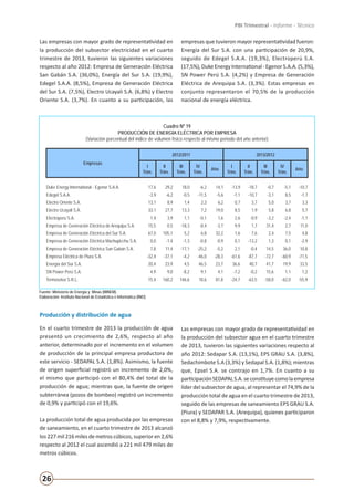 26
PBI Trimestral - Informe - Técnico
Las empresas con mayor grado de representatividad en
la producción del subsector electricidad en el cuarto
trimestre de 2013, tuvieron las siguientes variaciones
respecto al año 2012: Empresa de Generación Eléctrica
San Gabán S.A. (36,0%), Energía del Sur S.A. (19,9%),
Edegel S.A.A. (8,5%), Empresa de Generación Eléctrica
del Sur S.A. (7,5%), Electro Ucayali S.A. (6,8%) y Electro
Oriente S.A. (3,7%). En cuanto a su participación, las
empresas que tuvieron mayor representatividad fueron:
Energía del Sur S.A. con una participación de 20,9%,
seguido de Edegel S.A.A. (19,3%), Electroperú S.A.
(17,5%),DukeEnergyInternational-EgenorS.A.A.(5,3%),
SN Power Perú S.A. (4,2%) y Empresa de Generación
Eléctrica de Arequipa S.A. (3,3%). Estas empresas en
conjunto representaron el 70,5% de la producción
nacional de energía eléctrica.
Cuadro Nº 19
PRODUCCIÓN DE ENERGÍA ELÉCTRICA POR EMPRESA
(Variación porcentual del índice de volumen físico respecto al mismo periodo del año anterior)
Empresas
2012/2011 2013/2012
I
Trim.
II
Trim.
III
Trim.
IV
Trim.
Año
I
Trim.
II
Trim.
III
Trim.
IV
Trim.
Año
Duke Energy International - Egenor S.A.A. 17,6 29,2 18,0 -6,2 14,1 -13,9 -18,7 -0,7 -5,1 -10,7
Edegel S.A.A. -3,9 -6,2 -0,5 -11,5 -5,6 -1,1 -10,7 -3,1 8,5 -1,7
Electro Oriente S.A. 13,1 8,9 1,4 2,3 6,2 0,7 3,7 5,0 3,7 3,3
Electro Ucayali S.A. 33,1 27,7 13,3 7,2 19,0 8,5 1,9 5,8 6,8 5,7
Electroperú S.A. 1,4 3,9 1,1 -0,1 1,6 2,6 -0,9 -3,2 -2,4 -1,1
Empresa de Generación Eléctrica de Arequipa S.A. 15,5 0,5 -18,3 -8,4 -3,7 9,9 1,7 31,4 2,7 11,0
Empresa de Generación Eléctrica del Sur S.A. 67,0 105,1 5,2 6,8 32,2 1,6 7,6 2,4 7,5 4,8
Empresa de Generación Eléctrica Machupicchu S.A. 0,0 -1,4 -1,3 -0,8 -0,9 0,1 -13,2 1,3 0,1 -2,9
Empresa de Generación Eléctrica San Gabán S.A. 7,8 11,4 -17,1 -25,2 -5,2 2,1 -0,4 14,5 36,0 10,8
Empresa Eléctrica de Piura S.A. -32,4 -37,1 -4,2 -46,0 -28,3 -61,6 -87,7 -72,7 -60,9 -71,5
Energía del Sur S.A. 20,4 23,9 4,5 46,5 23,7 36,6 40,7 41,7 19,9 33,5
SN Power Perú S.A. 4,9 9,0 -8,2 9,1 4,1 -7,2 -0,2 15,6 1,1 1,2
Termoselva S.R.L. 15,4 160,2 146,6 18,6 81,8 -24,7 -63,5 -58,0 -62,0 -55,9
Fuente: Ministerio de Energía y Minas (MINEM).
Elaboración: Instituto Nacional de Estadística e Informática (INEI).
Producción y distribución de agua
En el cuarto trimestre de 2013 la producción de agua
presentó un crecimiento de 2,6%, respecto al año
anterior, determinado por el incremento en el volumen
de producción de la principal empresa productora de
este servicio - SEDAPAL S.A. (1,8%). Asimismo, la fuente
de origen superficial registró un incremento de 2,0%,
el mismo que participó con el 80,4% del total de la
producción de agua; mientras que, la fuente de origen
subterránea (pozos de bombeo) registró un incremento
de 0,9% y participó con el 19,6%.
La producción total de agua producida por las empresas
de saneamiento, en el cuarto trimestre de 2013 alcanzó
los 227 mil 216 miles de metros cúbicos, superior en 2,6%
respecto al 2012 el cual ascendió a 221 mil 479 miles de
metros cúbicos.
Las empresas con mayor grado de representatividad en
la producción del subsector agua en el cuarto trimestre
de 2013, tuvieron las siguientes variaciones respecto al
año 2012: Sedapar S.A. (13,1%), EPS GRAU S.A. (3,8%),
Sedachimbote S.A (3,3%) y Sedapal S.A. (1,8%); mientras
que, Epsel S.A. se contrajo en 1,7%. En cuanto a su
participaciónSEDAPALS.A.seconstituyecomolaempresa
líder del subsector de agua, al representar el 74,9% de la
producción total de agua en el cuarto trimestre de 2013,
seguido de las empresas de saneamiento EPS GRAU S.A.
(Piura) y SEDAPAR S.A. (Arequipa), quienes participaron
con el 8,8% y 7,9%, respectivamente.
 
