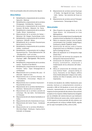 28
PBI Trimestral - Informe - Técnico
Entre las principales obras de construcción, figuran:
Obras Públicas
•	 Rehabilitación y mejoramiento de la carretera
Ayacucho - Abancay.
•	 Rehabilitación y mejoramiento de la carretera
Chongoyape - Cochabamba - Cajamarca.
•	 Construcción y mejoramiento de la carretera
Camaná - DV. Quilca - Matarani - Ilo - Tacna.
•	 Rehabilitación y mejoramiento de la carretera
Trujillo - Shiran - Huamachuco.
•	 Mejoramiento de la carretera de Satipo –
Mazamari - DV - Pangoa - Puerto Ocopa- Junín.
•	 Rehabilitación y mejoramiento de la carretera
Cajamarca - Celendín - Balsas.
•	 Rehabilitación de la carretera Panamericana
Norte tramo III en Piura.
•	 Rehabilitación y mejoramiento de la carretera
Cañete - Lunahuaná.
•	 Rehabilitación y mejoramiento de la antigua
Panamericana Sur - Tramo Mamacona Km. 30
- DV playa Arica - Lurín en Lima.
•	 Rehabilitación y mejoramiento de la carretera
Chamaya - Jaén - San Ignacio - Río Canchis
en Cajamarca.
•	 Rehabilitación y mejoramiento de la carretera
Juanjui - Tocache en San Martín.
•	 Rehabilitación y mejoramiento de la carretera
Pomalca - Saltur - Sipan -Pampagrande en
Lambayeque.
•	 Mejoramiento de la carretera Río seco - El
ahorcado - Sayán en Lima.
•	 Mejoramiento de la carretera Pampas- DV
- Colcabamba - Churcampa - Mayocc en
Huancavelica.
•	 Mejoramiento de la carretera Huancarani -
Paucartambo en Cusco.
•	 Mejoramiento de la carretera Bambamarca -
Atoshaico - Ramoscucho en La Libertad.
•	 Mejoramiento de la carretera variante de
Uchumayo - Pte. San Isidro - Vía Evitamiento
en Arequipa.
•	 Mejoramiento de la Av. Nestor Gambetta en el
Callao.
•	 Mejoramiento de la Av. Evitamiento en Cusco.
•	 Mejoramiento del tramo Ticaco - Candarave
en Tacna.
•	 Mejoramiento de la carretera Miraflores -
Alto Selva Alegre - Yanahuara - Cayma y Cerro
Colorado en Arequipa.
•	 Mejoramiento de carretera vecinal Huancayo
- El Tambo - San Agustín de Cajas - Hualhuas
- Saño - Quilcas - San Jerónimo de Tunan en
Junín.
•	 Mejoramiento de carretera vecinal Ticlacayan
- Huamanmarca - Tomaconga en Pasco.
Obras privadas
•	 Obra Proyecto vía parque Rímac, en la Av.
Túpac Amaru - Av. Evitamiento en Lima
Metropolitana.
•	 ObrasenlacomunidadmineraFuerabambadel
proyecto minero Las Bambas S.A. en Apurímac.
•	 Obras en empresas mineras como la planta
concentradora San Cristóbal, Andaychagua,
Carahuacra y Marth Túnel en Junín.
•	 Construcción de oficinas como el Centro
Empresarial Leuro en Miraflores y Capital de
Golf en Santiago de Surco.
•	 Obras de ampliación en el Aeropuerto Jorge
Chavez fase I.
•	 Construcción del terminal de pasajeros de
Aeropuerto Internacional de Pisco.
•	 Construcción de almacén de concentrados
Dreyfus Commodities, ampliación y
modernización de los almacenes del Callao -
Impala.
•	 Obras en construcción de viviendas como,
Lima Central Tower - proyecto Derby en
Surco, Panoramic en San Miguel, edificio
Victor Andrés Belaunde II etapa en San Isidro,
Sodimac de Villa El Salvador, entre las más
importantes.
El número de deudores de créditos hipotecarios para
vivienda, mantuvo un comportamiento creciente y
ascendió a 208 mil 38 deudores al cierre del cuarto
trimestre, representando un crecimiento de 11,0%,
respectoalmismoperiododelañoanterior.Esteaumento
se explica en los mayores créditos hipotecarios otorgados
por las entidades del sistema bancario que totalizaron
29 mil 664 millones de nuevos soles, monto superior en
21,3% respecto al mismo periodo del año anterior, con
una participación de la banca múltiple 96,4%, seguido
por las cajas municipales (2,3%), y otros (1,3%).
 