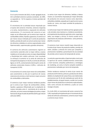 30
PBI Trimestral - Informe - Técnico
Comercio
En el cuarto trimestre del 2013, el valor agregado bruto
de la actividad comercio a precios constantes de 1994,
se expandió en 7,0 % respecto al mismo período del
año anterior.
El crecimiento de la actividad estuvo impulsado por
el avance del comercio minorista, comercio mayorista
y la venta, mantenimiento y reparación de vehículos
automotores. El crecimiento del comercio al por
mayor se vio influenciado por la venta al por mayor de
combustibles sólidos, líquidos y gaseosos; el comercio al
por menor estuvo motivado por la venta de productos
textiles, prendas de vestir así como la venta al por menor
de alimentos y bebidas en centros especializados como
hipermercados, supermercado y grandes almacenes.
El comercio de vehículos automotores registró un
crecimiento sostenido ante la mayor oferta y nuevos
modelos en el mercado así como, la mayor disponibilidad
y flexibilidad del crédito vehicular. Este resultado
se atribuyó al aumento en la venta de vehículos de
transporte de pasajeros en 10,2% y la venta de vehículos
ligeros en 8,7%, contrariamente disminuyó la venta de
vehículos comerciales livianos (-2,0%) y vehículos de
transporte (-0,5%).
El incremento en la venta al por menor de combustibles
para automotores se dio por la apertura de nuevas
estaciones de servicios a nivel nacional, mayor consumo
de combustibles y lubricantes.
El comercio al por mayor mantuvo tendencia positiva
por la venta al por mayor de combustibles sólidos,
líquidos y gaseosos influenciado por la ampliación de
nuevos mercados ante el crecimiento de la venta de
vehículos, así como nuevas estrategias de ventas y mayor
facturación de gas licuado de petróleo (GLP) y gas natural
vehicular (GNV).
La venta al por mayor de alimentos, bebidas y tabaco
mostro un crecimiento impulsada por mayor demanda
de productos de consumo masivo como abarrotes,
embutidos y bebidas, apoyado por la apertura de nuevos
locales así como, una mayor variedad de productos y
nuevas marcas.
La venta al por mayor de materias primas agropecuarias
y de animales vivos mantuvo su tendencia ascendente,
principalmente de productos agrícolas como esparrago,
palta, uva mangos y cítricos; lo mismo sucede con la
exportación de productos alimenticios como pimiento,
piquillo y la quinua.
El comercio al por menor mostró mayor desarrollo en
la venta al por menor de productos textiles, prendas de
vestir, calzados y artículos de cueros por campañas y
promociones navideñas y presentación de una variedad
de prendas ante el avance de temporada de verano.
La venta de supermercados e hipermercados creció ante
la apertura de nuevos establecimientos comerciales
a nivel nacional, campañas publicitarias y estrategias
de marketing, así como, la fuerte campaña navideña y
promociones realizadas por cierre de temporada.
Similar tendencia mantuvo la venta al por menor de
productos de ferreterías, pinturas y productos de vidrios
debido alaampliación denuevaslíneasy lastradicionales
promociones por fin de año realizadas por parte de los
establecimientos; de igual manera, sucede con la venta
al por menor de productos en almacenes especializados,
tales como artículos de telefonía y audio así como
recargas virtuales.
En el año 2013, el crecimiento del sector comercio fue
5,9%, impulsado principalmente por el incremento de las
ventas de vehículos automotores, comercio al por mayor
y comercio al por menor.
 