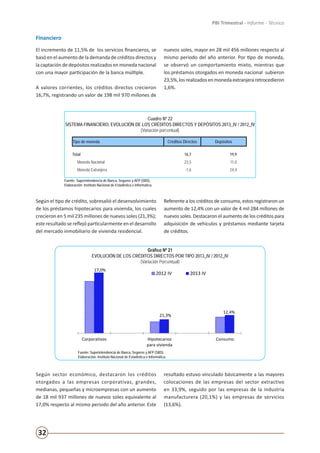 32
PBI Trimestral - Informe - Técnico
Financiero
El incremento de 11,5% de los servicios financieros, se
basó en el aumento de la demanda de créditos directos y
la captación de depósitos realizados en moneda nacional
con una mayor participación de la banca múltiple.
A valores corrientes, los créditos directos crecieron
16,7%, registrando un valor de 198 mil 970 millones de
nuevos soles, mayor en 28 mil 456 millones respecto al
mismo periodo del año anterior. Por tipo de moneda,
se observó un comportamiento mixto, mientras que
los préstamos otorgados en moneda nacional subieron
23,5%,losrealizadosenmonedaextranjeraretrocedieron
1,6%.
Cuadro Nº 22
SISTEMA FINANCIERO, EVOLUCIÓN DE LOS CRÉDITOS DIRECTOS Y DEPÓSITOS 2013_IV / 2012_IV
(Variación porcentual)
Tipo de moneda Créditos Directos Depósitos
Total 16,7 19,9
Moneda Nacional 23,5 11,0
Moneda Extranjera -1,6 24,4
Fuente: Superintendencia de Banca, Seguros y AFP (SBS).
Elaboración: Instituto Nacional de Estadística e Informática.
Según el tipo de crédito, sobresalió el desenvolvimiento
de los préstamos hipotecarios para vivienda, los cuales
crecieron en 5 mil 235 millones de nuevos soles (21,3%);
este resultado se reflejó particularmente en el desarrollo
del mercado inmobiliario de vivienda residencial.
Referente a los créditos de consumo, estos registraron un
aumento de 12,4% con un valor de 4 mil 284 millones de
nuevos soles. Destacaron el aumento de los créditos para
adquisición de vehículos y préstamos mediante tarjeta
de créditos.
Gráfico Nº 21
EVOLUCIÓN DE LOS CRÉDITOS DIRECTOS POR TIPO 2013_IV / 2012_IV
(Variación Porcentual)
Fuente: Superintendencia de Banca, Seguros y AFP (SBS).
Elaboración: Instituto Nacional de Estadística e Informática.
17,0%
21,3%
12,4%
Corporativos Hipotecarios
para vivienda
Consumo
Gráfico Nº 20
EVOLUCIÓN DE LOS CRÉDITOS DIRECTOS POR TIPO 2013_IV / 2012_IV
(Variación Porcentual)
2012 IV 2013 IV
Fuente: Superintendencia de Banca, Seguros y AFP (SBS).
Elaboración: Instituto Nacional de Estadística e Informática.
Según sector económico, destacaron los créditos
otorgados a las empresas corporativas, grandes,
medianas, pequeñas y microempresas con un aumento
de 18 mil 937 millones de nuevos soles equivalente al
17,0% respecto al mismo periodo del año anterior. Este
resultado estuvo vinculado básicamente a las mayores
colocaciones de las empresas del sector extractivo
en 33,9%, seguido por las empresas de la industria
manufacturera (20,1%) y las empresas de servicios
(13,6%).
 